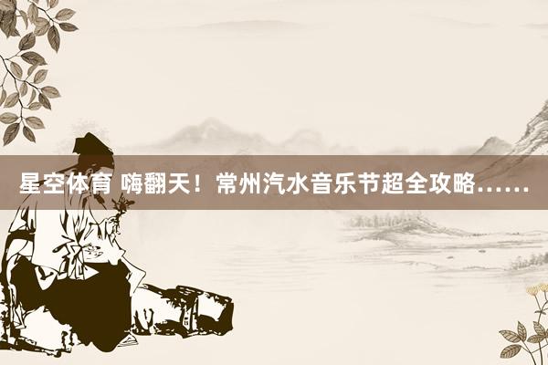 星空体育 嗨翻天！常州汽水音乐节超全攻略……