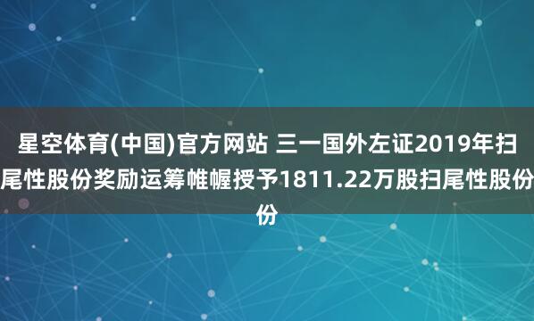 星空体育(中国)官方网站 三一国外左证2019年扫尾性股份奖励运筹帷幄授予1811.22万股扫尾性股份