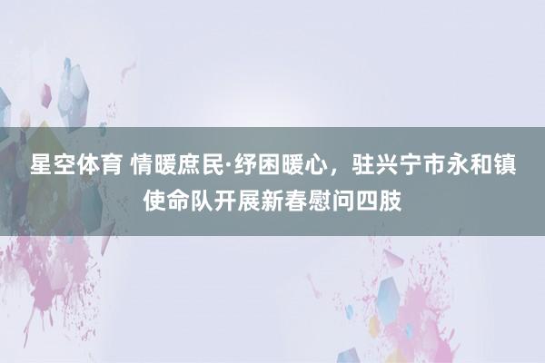 星空体育 情暖庶民·纾困暖心，驻兴宁市永和镇使命队开展新春慰问四肢