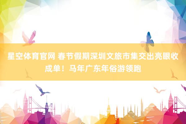 星空体育官网 春节假期深圳文旅市集交出亮眼收成单！马年广东年俗游领跑