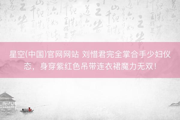 星空(中国)官网网站 刘惜君完全掌合手少妇仪态，身穿紫红色吊带连衣裙魔力无双！