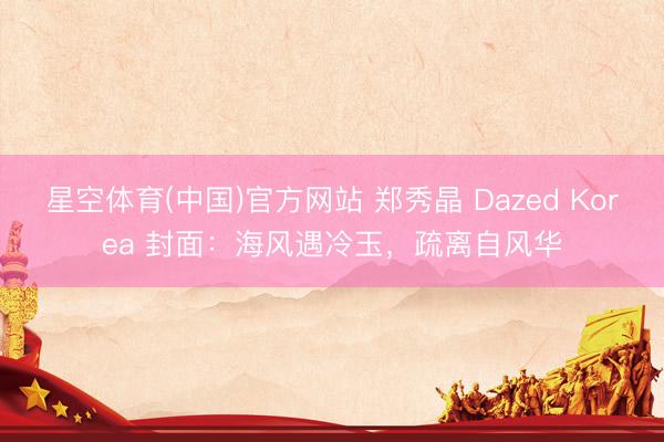 星空体育(中国)官方网站 郑秀晶 Dazed Korea 封面：海风遇冷玉，疏离自风华