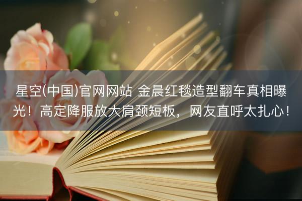 星空(中国)官网网站 金晨红毯造型翻车真相曝光！高定降服放大肩颈短板，网友直呼太扎心！