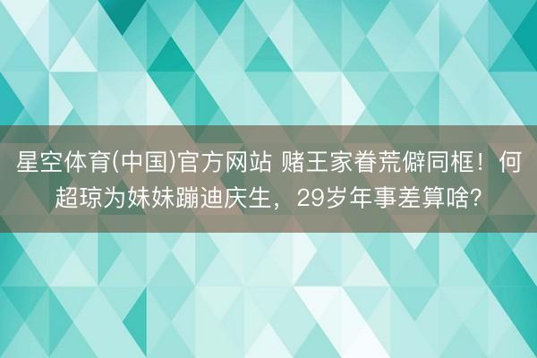 星空体育(中国)官方网站 赌王家眷荒僻同框！何超琼为妹妹蹦迪庆生，29岁年事差算啥？