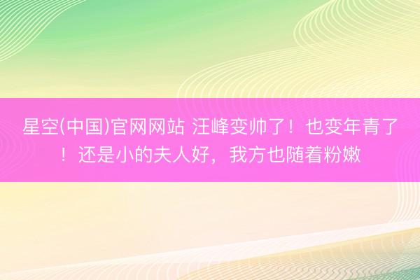 星空(中国)官网网站 汪峰变帅了!也变年青了!还是小的夫人好,我方也随着粉嫩