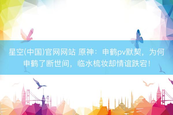 星空(中国)官网网站 原神：申鹤pv默契，为何申鹤了断世间，临水梳妆却情谊跌宕！