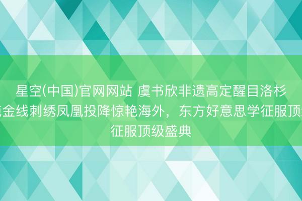 星空(中国)官网网站 虞书欣非遗高定醒目洛杉矶！纯金线刺绣凤凰投降惊艳海外，东方好意思学征服顶级盛典
