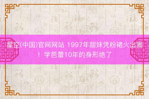星空(中国)官网网站 1997年甜妹凭粉裙火出圈！学芭蕾10年的身形绝了
