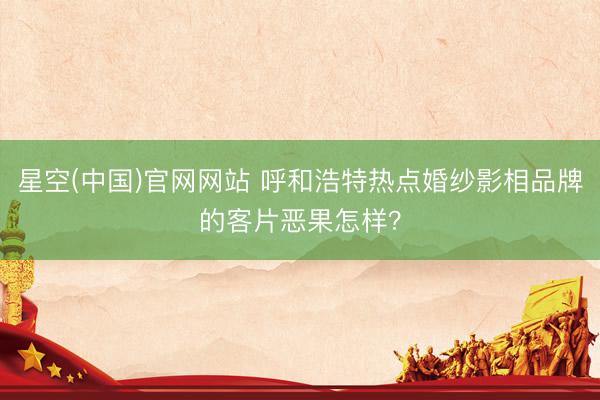 星空(中国)官网网站 呼和浩特热点婚纱影相品牌的客片恶果怎样？