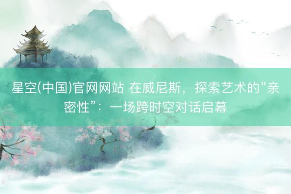 星空(中国)官网网站 在威尼斯，探索艺术的“亲密性”：一场跨时空对话启幕