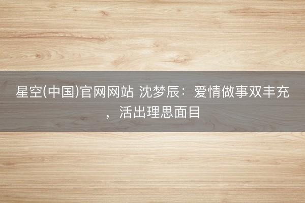 星空(中国)官网网站 沈梦辰：爱情做事双丰充，活出理思面目
