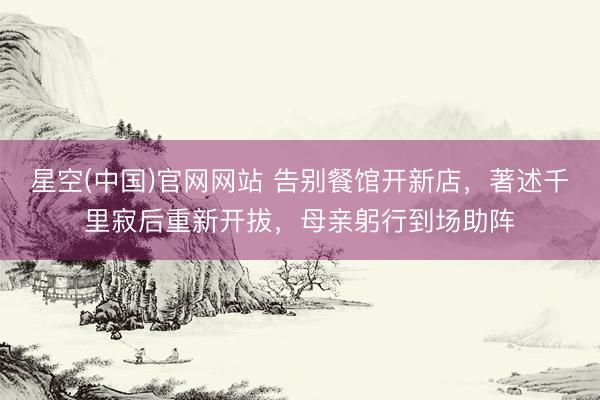 星空(中国)官网网站 告别餐馆开新店，著述千里寂后重新开拔，母亲躬行到场助阵