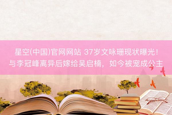 星空(中国)官网网站 37岁文咏珊现状曝光！与李冠峰离异后嫁给吴启楠，如今被宠成公主