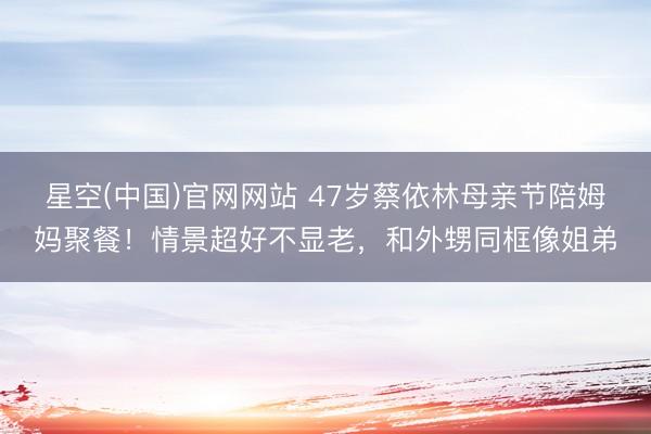 星空(中国)官网网站 47岁蔡依林母亲节陪姆妈聚餐！情景超好不显老，和外甥同框像姐弟