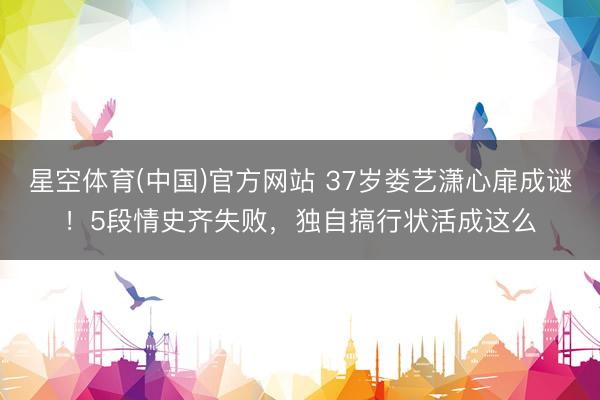 星空体育(中国)官方网站 37岁娄艺潇心扉成谜！5段情史齐失败，独自搞行状活成这么
