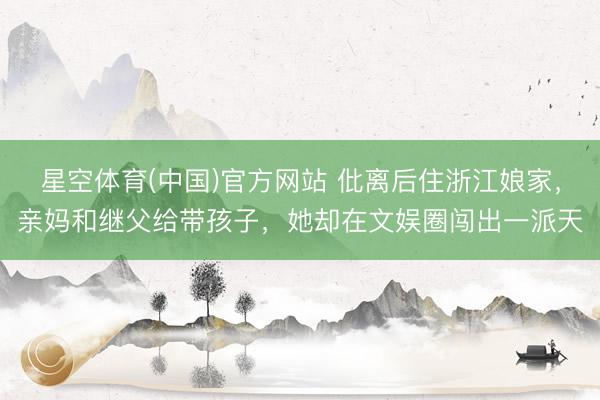 星空体育(中国)官方网站 仳离后住浙江娘家，亲妈和继父给带孩子，她却在文娱圈闯出一派天