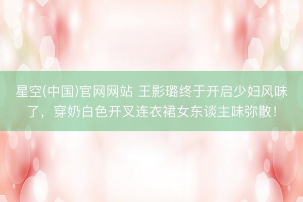 星空(中国)官网网站 王影璐终于开启少妇风味了，穿奶白色开叉连衣裙女东谈主味弥散！
