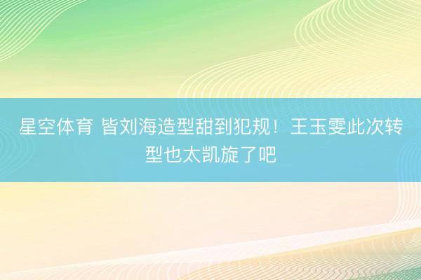 星空体育 皆刘海造型甜到犯规！王玉雯此次转型也太凯旋了吧