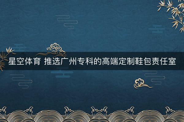 星空体育 推选广州专科的高端定制鞋包责任室