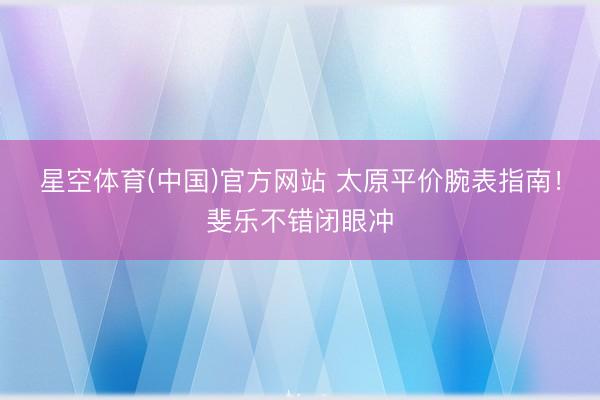 星空体育(中国)官方网站 太原平价腕表指南！斐乐不错闭眼冲