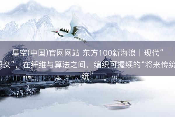 星空(中国)官网网站 东方100新海浪丨现代“织女”，在纤维与算法之间，编织可握续的“将来传统”