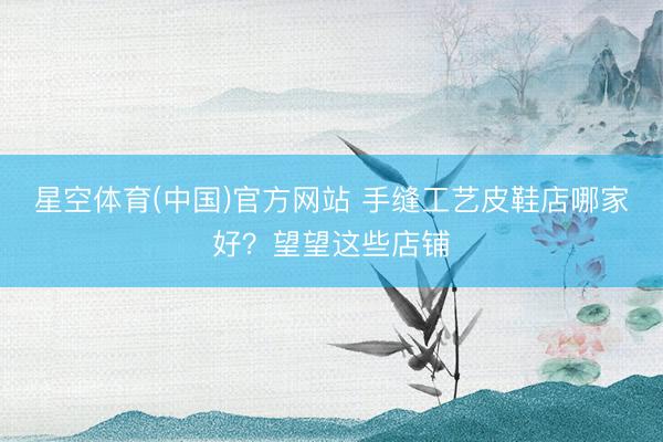 星空体育(中国)官方网站 手缝工艺皮鞋店哪家好？望望这些店铺