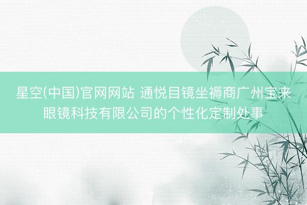 星空(中国)官网网站 通悦目镜坐褥商广州宝来眼镜科技有限公司的个性化定制处事