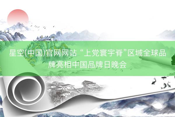 星空(中国)官网网站 “上党寰宇脊”区域全球品牌亮相中国品牌日晚会