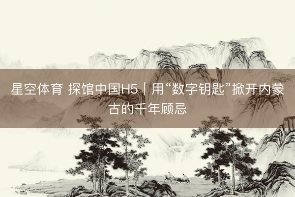 星空体育 探馆中国H5｜用“数字钥匙”掀开内蒙古的千年顾忌