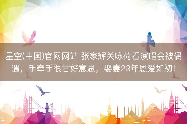 星空(中国)官网网站 张家辉关咏荷看演唱会被偶遇，手牵手很甘好意思，娶妻23年恩爱如初！