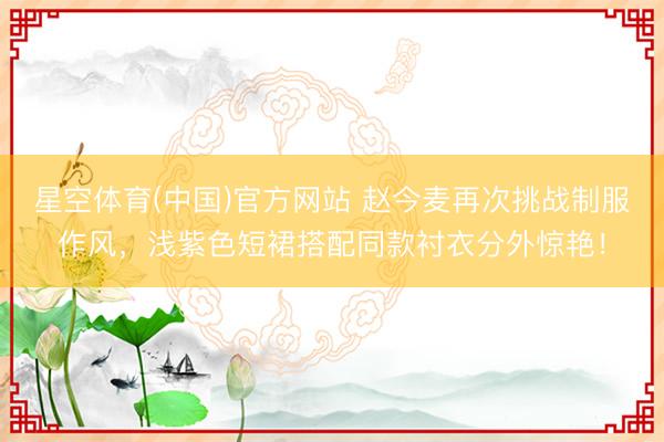星空体育(中国)官方网站 赵今麦再次挑战制服作风，浅紫色短裙搭配同款衬衣分外惊艳！