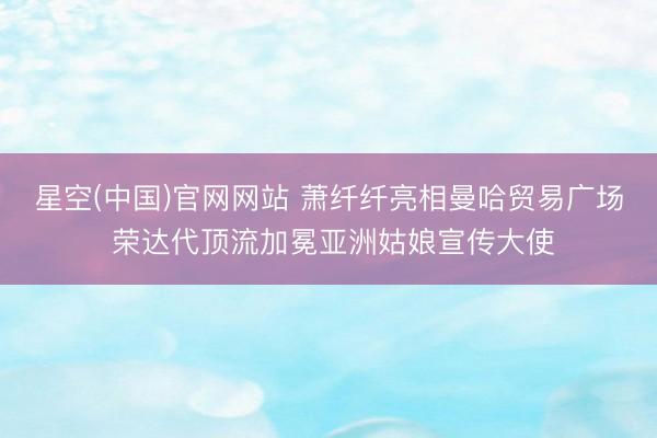 星空(中国)官网网站 萧纤纤亮相曼哈贸易广场 荣达代顶流加冕亚洲姑娘宣传大使