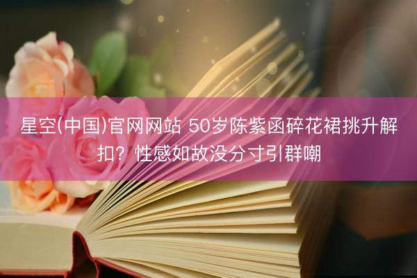 星空(中国)官网网站 50岁陈紫函碎花裙挑升解扣？性感如故没分寸引群嘲