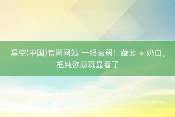 星空(中国)官网网站 一眼衰弱！藏蓝 + 奶白，把纯欲感玩显着了