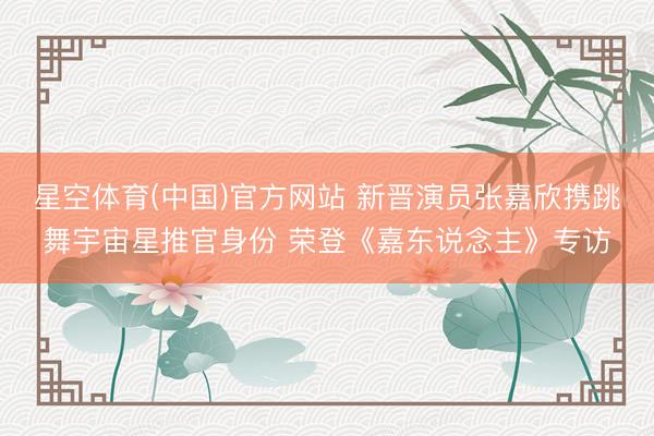 星空体育(中国)官方网站 新晋演员张嘉欣携跳舞宇宙星推官身份 荣登《嘉东说念主》专访