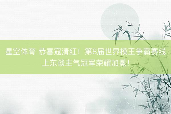 星空体育 恭喜寇清红！第8届世界模王争霸赛线上东谈主气冠军荣耀加冕！