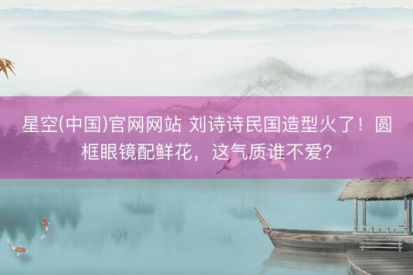 星空(中国)官网网站 刘诗诗民国造型火了！圆框眼镜配鲜花，这气质谁不爱？