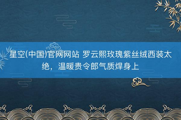 星空(中国)官网网站 罗云熙玫瑰紫丝绒西装太绝，温暖贵令郎气质焊身上