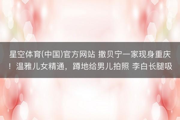 星空体育(中国)官方网站 撒贝宁一家现身重庆！温雅儿女精通，蹲地给男儿拍照 李白长腿吸
