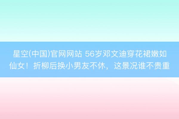 星空(中国)官网网站 56岁邓文迪穿花裙嫩如仙女！折柳后换小男友不休，这景况谁不贵重
