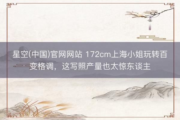 星空(中国)官网网站 172cm上海小姐玩转百变格调，这写照产量也太惊东谈主