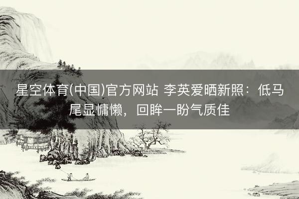 星空体育(中国)官方网站 李英爱晒新照：低马尾显慵懒，回眸一盼气质佳