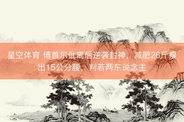 星空体育 傅首尔仳离后逆袭封神，减肥26斤瘦出15公分腰，判若两东说念主