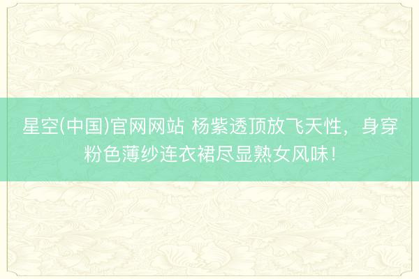 星空(中国)官网网站 杨紫透顶放飞天性，身穿粉色薄纱连衣裙尽显熟女风味！