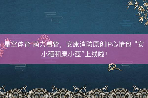 星空体育 萌力看管，安康消防原创IP心情包 “安小硒和康小蓝”上线啦！