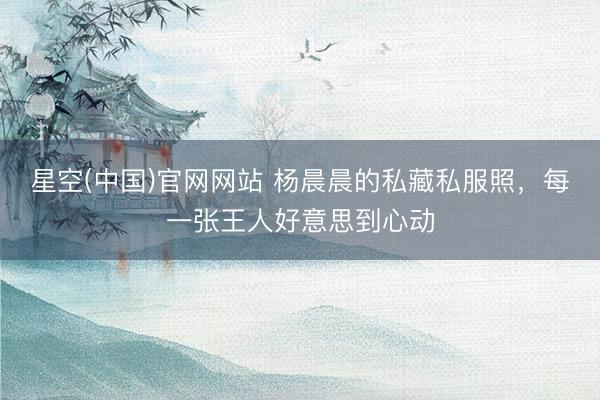 星空(中国)官网网站 杨晨晨的私藏私服照，每一张王人好意思到心动