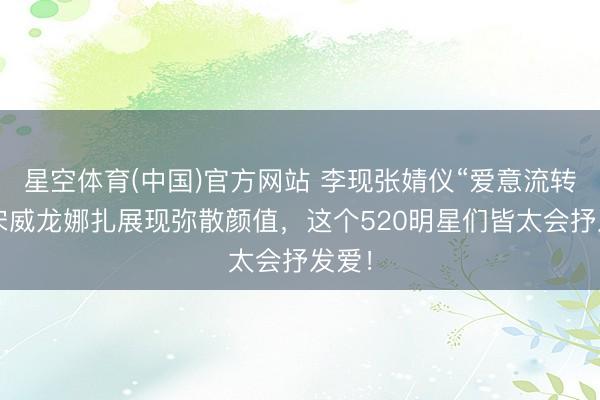 星空体育(中国)官方网站 李现张婧仪“爱意流转”，宋威龙娜扎展现弥散颜值，这个520明星们皆太会抒发爱！