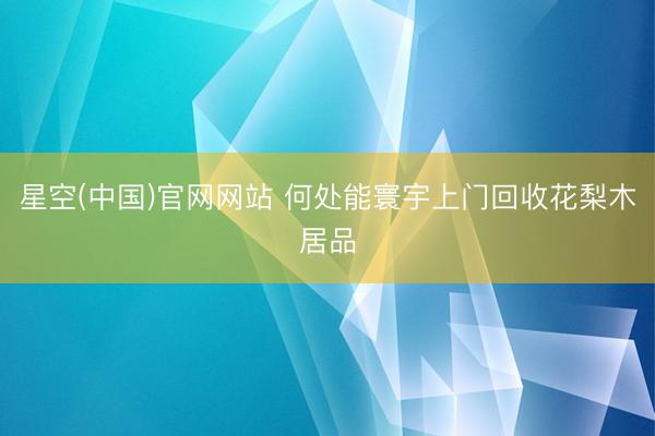 星空(中国)官网网站 何处能寰宇上门回收花梨木居品