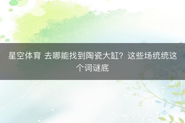 星空体育 去哪能找到陶瓷大缸？这些场统统这个词谜底