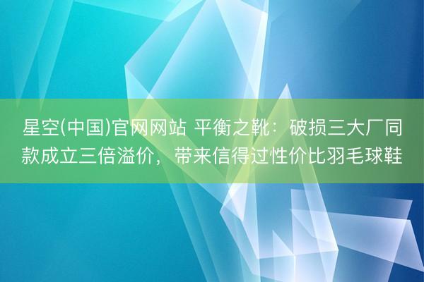 星空(中国)官网网站 平衡之靴：破损三大厂同款成立三倍溢价，带来信得过性价比羽毛球鞋